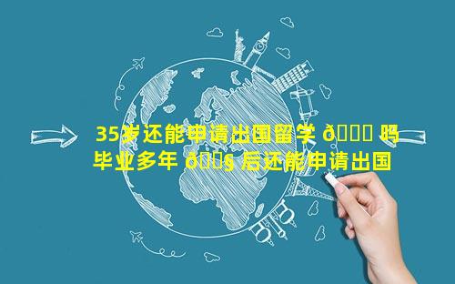 35岁还能申请出国留学 🐞 吗 毕业多年 🐧 后还能申请出国留学吗